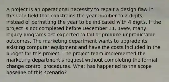 A project is an operational necessity to repair a design flaw in the date field that constrains the year number to 2 digits, instead of permitting the year to be indicated with 4 digits. If the project is not completed before December 31, 1999, many legacy programs are expected to fail or produce unpredictable outcomes. The marketing department wants to upgrade its existing computer equipment and have the costs included in the budget for this project. The project team implemented the marketing department's request without completing the formal change control procedures. What has happened to the scope baseline of this scenario?