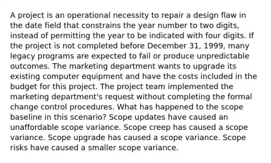 A project is an operational necessity to repair a design flaw in the date field that constrains the year number to two digits, instead of permitting the year to be indicated with four digits. If the project is not completed before December 31, 1999, many legacy programs are expected to fail or produce unpredictable outcomes. The marketing department wants to upgrade its existing computer equipment and have the costs included in the budget for this project. The project team implemented the marketing department's request without completing the formal change control procedures. What has happened to the scope baseline in this scenario? Scope updates have caused an unaffordable scope variance. Scope creep has caused a scope variance. Scope upgrade has caused a scope variance. Scope risks have caused a smaller scope variance.