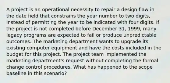 A project is an operational necessity to repair a design flaw in the date field that constrains the year number to two digits, instead of permitting the year to be indicated with four digits. If the project is not completed before December 31, 1999, many legacy programs are expected to fail or produce unpredictable outcomes. The marketing department wants to upgrade its existing computer equipment and have the costs included in the budget for this project. The project team implemented the marketing department's request without completing the formal change control procedures. What has happened to the scope baseline in this scenario?