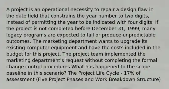 A project is an operational necessity to repair a design flaw in the date field that constrains the year number to two digits, instead of permitting the year to be indicated with four digits. If the project is not completed before December 31, 1999, many legacy programs are expected to fail or produce unpredictable outcomes. The marketing department wants to upgrade its existing computer equipment and have the costs included in the budget for this project. The project team implemented the marketing department's request without completing the formal change control procedures.What has happened to the scope baseline in this scenario? The Project Life Cycle - 17% of assessment (Five Project Phases and Work Breakdown Structure)