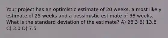 Your project has an optimistic estimate of 20 weeks, a most likely estimate of 25 weeks and a pessimistic estimate of 38 weeks. What is the standard deviation of the estimate? A) 26.3 B) 13.8 C) 3.0 D) 7.5