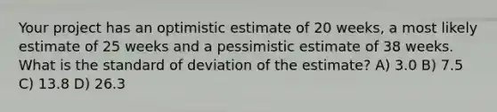 Your project has an optimistic estimate of 20 weeks, a most likely estimate of 25 weeks and a pessimistic estimate of 38 weeks. What is the standard of deviation of the estimate? A) 3.0 B) 7.5 C) 13.8 D) 26.3