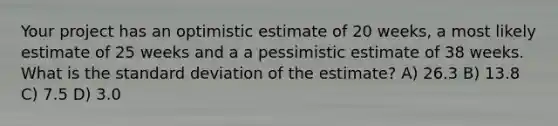 Your project has an optimistic estimate of 20 weeks, a most likely estimate of 25 weeks and a a pessimistic estimate of 38 weeks. What is the standard deviation of the estimate? A) 26.3 B) 13.8 C) 7.5 D) 3.0