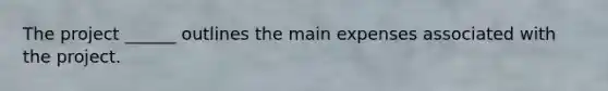 The project ______ outlines the main expenses associated with the project.