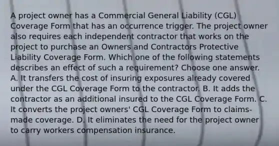 A project owner has a Commercial General Liability (CGL) Coverage Form that has an occurrence trigger. The project owner also requires each independent contractor that works on the project to purchase an Owners and Contractors Protective Liability Coverage Form. Which one of the following statements describes an effect of such a requirement? Choose one answer. A. It transfers the cost of insuring exposures already covered under the CGL Coverage Form to the contractor. B. It adds the contractor as an additional insured to the CGL Coverage Form. C. It converts the project owners' CGL Coverage Form to claims-made coverage. D. It eliminates the need for the project owner to carry workers compensation insurance.