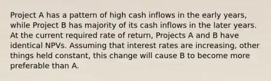 Project A has a pattern of high cash inflows in the early years, while Project B has majority of its cash inflows in the later years. At the current required rate of return, Projects A and B have identical NPVs. Assuming that interest rates are increasing, other things held constant, this change will cause B to become more preferable than A.