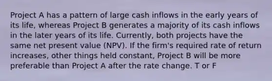 Project A has a pattern of large cash inflows in the early years of its life, whereas Project B generates a majority of its cash inflows in the later years of its life. Currently, both projects have the same net present value (NPV). If the firm's required rate of return increases, other things held constant, Project B will be more preferable than Project A after the rate change. T or F