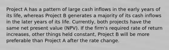 Project A has a pattern of large cash inflows in the early years of its life, whereas Project B generates a majority of its cash inflows in the later years of its life. Currently, both projects have the same net present value (NPV). If the firm's required rate of return increases, other things held constant, Project B will be more preferable than Project A after the rate change.