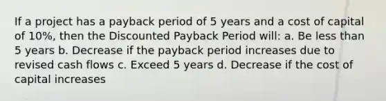 If a project has a payback period of 5 years and a cost of capital of 10%, then the Discounted Payback Period will: a. Be <a href='https://www.questionai.com/knowledge/k7BtlYpAMX-less-than' class='anchor-knowledge'>less than</a> 5 years b. Decrease if the payback period increases due to revised cash flows c. Exceed 5 years d. Decrease if the cost of capital increases