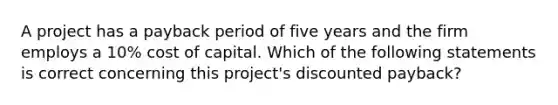 A project has a payback period of five years and the firm employs a 10% cost of capital. Which of the following statements is correct concerning this project's discounted payback?