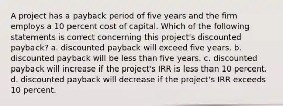 A project has a payback period of five years and the firm employs a 10 percent <a href='https://www.questionai.com/knowledge/ktReObfIIs-cost-of-capital' class='anchor-knowledge'>cost of capital</a>. Which of the following statements is correct concerning this project's discounted payback? a. discounted payback will exceed five years. b. discounted payback will be <a href='https://www.questionai.com/knowledge/k7BtlYpAMX-less-than' class='anchor-knowledge'>less than</a> five years. c. discounted payback will increase if the project's IRR is less than 10 percent. d. discounted payback will decrease if the project's IRR exceeds 10 percent.