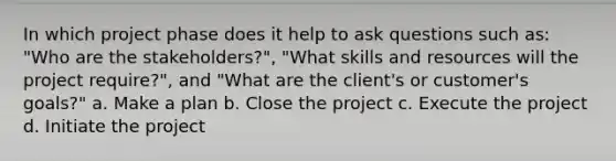 In which project phase does it help to ask questions such as: "Who are the stakeholders?", "What skills and resources will the project require?", and "What are the client's or customer's goals?" a. Make a plan b. Close the project c. Execute the project d. Initiate the project