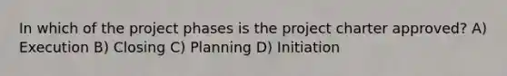 In which of the project phases is the project charter approved? A) Execution B) Closing C) Planning D) Initiation