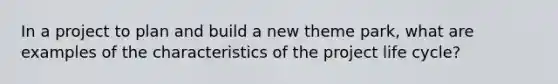 In a project to plan and build a new theme park, what are examples of the characteristics of the project life cycle?