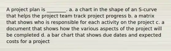 A project plan is ________. a. a chart in the shape of an S-curve that helps the <a href='https://www.questionai.com/knowledge/kZEoBxJj0L-project-team' class='anchor-knowledge'>project team</a> track project progress b. a matrix that shows who is responsible for each activity on the project c. a document that shows how the various aspects of the project will be completed d. a <a href='https://www.questionai.com/knowledge/kdDMLVsZUp-bar-chart' class='anchor-knowledge'>bar chart</a> that shows due dates and expected costs for a project