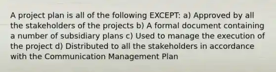 A project plan is all of the following EXCEPT: a) Approved by all the stakeholders of the projects b) A formal document containing a number of subsidiary plans c) Used to manage the execution of the project d) Distributed to all the stakeholders in accordance with the Communication Management Plan