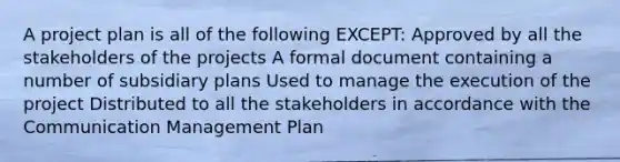 A project plan is all of the following EXCEPT: Approved by all the stakeholders of the projects A formal document containing a number of subsidiary plans Used to manage the execution of the project Distributed to all the stakeholders in accordance with the Communication Management Plan