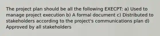 The project plan should be all the following EXECPT: a) Used to manage project execution b) A formal document c) Distributed to stakeholders according to the project's communications plan d) Approved by all stakeholders