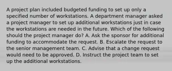 A project plan included budgeted funding to set up only a specified number of workstations. A department manager asked a project manager to set up additional workstations just in case the workstations are needed in the future. Which of the following should the project manager do? A. Ask the sponsor for additional funding to accommodate the request. B. Escalate the request to the senior management team. C. Advise that a change request would need to be approved. D. Instruct the project team to set up the additional workstations.