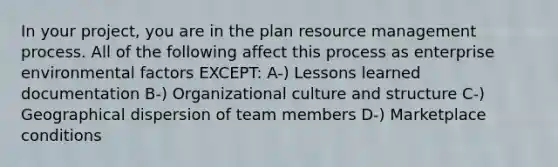 In your project, you are in the plan resource management process. All of the following affect this process as enterprise environmental factors EXCEPT: A-) Lessons learned documentation B-) Organizational culture and structure C-) Geographical dispersion of team members D-) Marketplace conditions