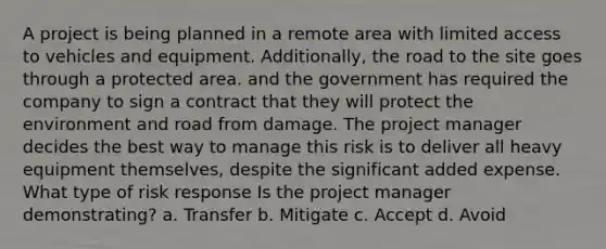 A project is being planned in a remote area with limited access to vehicles and equipment. Additionally, the road to the site goes through a protected area. and the government has required the company to sign a contract that they will protect the environment and road from damage. The project manager decides the best way to manage this risk is to deliver all heavy equipment themselves, despite the significant added expense. What type of risk response Is the project manager demonstrating? a. Transfer b. Mitigate c. Accept d. Avoid