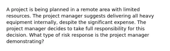 A project is being planned in a remote area with limited resources. The project manager suggests delivering all heavy equipment internally, despite the significant expense. The project manager decides to take full responsibility for this decision. What type of risk response is the project manager demonstrating?