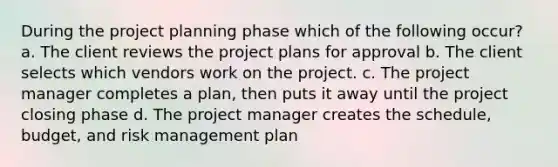 During the project planning phase which of the following occur? a. The client reviews the project plans for approval b. The client selects which vendors work on the project. c. The project manager completes a plan, then puts it away until the project closing phase d. The project manager creates the schedule, budget, and risk management plan