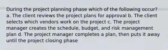 During the project planning phase which of the following occur? a. The client reviews the project plans for approval b. The client selects which vendors work on the project c. The project manager creates the schedule, budget, and risk management plan d. The project manager completes a plan, then puts it away until the project closing phase