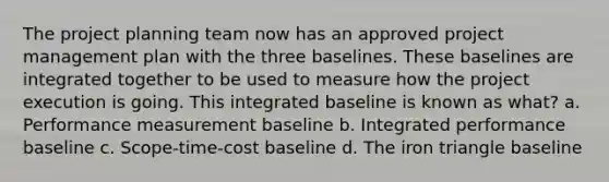 The project planning team now has an approved project management plan with the three baselines. These baselines are integrated together to be used to measure how the project execution is going. This integrated baseline is known as what? a. Performance measurement baseline b. Integrated performance baseline c. Scope-time-cost baseline d. The iron triangle baseline