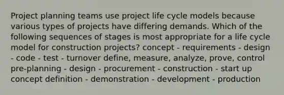 Project planning teams use project life cycle models because various types of projects have differing demands. Which of the following sequences of stages is most appropriate for a life cycle model for construction projects? concept - requirements - design - code - test - turnover define, measure, analyze, prove, control pre-planning - design - procurement - construction - start up concept definition - demonstration - development - production