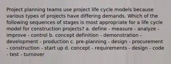 Project planning teams use project life cycle models because various types of projects have differing demands. Which of the following sequences of stages is most appropriate for a life cycle model for construction projects? a. define - measure - analyze - improve - control b. concept definition - demonstration - development - production c. pre-planning - design - procurement - construction - start up d. concept - requirements - design - code - test - turnover