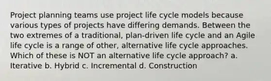 Project planning teams use project life cycle models because various types of projects have differing demands. Between the two extremes of a traditional, plan-driven life cycle and an Agile life cycle is a range of other, alternative life cycle approaches. Which of these is NOT an alternative life cycle approach? a. Iterative b. Hybrid c. Incremental d. Construction