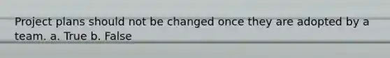 Project plans should not be changed once they are adopted by a team. a. True b. False