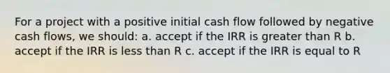 For a project with a positive initial cash flow followed by negative cash flows, we should: a. accept if the IRR is greater than R b. accept if the IRR is less than R c. accept if the IRR is equal to R