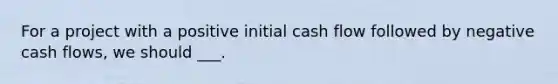 For a project with a positive initial cash flow followed by negative cash flows, we should ___.