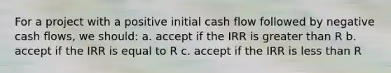 For a project with a positive initial cash flow followed by negative cash flows, we should: a. accept if the IRR is greater than R b. accept if the IRR is equal to R c. accept if the IRR is less than R