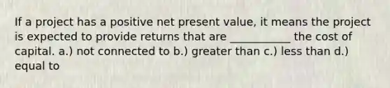 If a project has a positive net present value, it means the project is expected to provide returns that are ___________ the cost of capital. a.) not connected to b.) greater than c.) less than d.) equal to