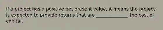 If a project has a positive net present value, it means the project is expected to provide returns that are ______________ the cost of capital.