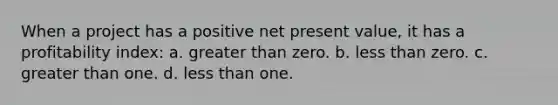 When a project has a positive net present value, it has a profitability index: a. greater than zero. b. less than zero. c. greater than one. d. less than one.