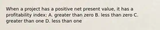 When a project has a positive net present value, it has a profitability index: A. greater than zero B. less than zero C. greater than one D. less than one