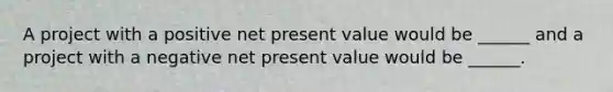 A project with a positive net present value would be ______ and a project with a negative net present value would be ______.