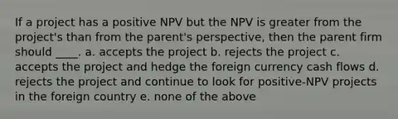 If a project has a positive NPV but the NPV is greater from the project's than from the parent's perspective, then the parent firm should ____. a. accepts the project b. rejects the project c. accepts the project and hedge the foreign currency cash flows d. rejects the project and continue to look for positive-NPV projects in the foreign country e. none of the above