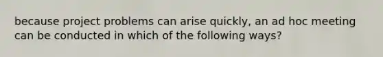 because project problems can arise quickly, an ad hoc meeting can be conducted in which of the following ways?