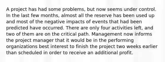 A project has had some problems, but now seems under control. In the last few months, almost all the reserve has been used up and most of the negative impacts of events that had been predicted have occurred. There are only four activities left, and two of them are on the critical path. Management now informs the project manager that it would be in the performing organizations best interest to finish the project two weeks earlier than scheduled in order to receive an additional profit.