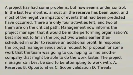 A project has had some problems, but now seems under control. In the last few months, almost all the reserve has been used, and most of the negative impacts of events that had been predicted have occurred. There are only four activities left, and two of them are on the critical path. Management now informs the project manager that it would be in the performing organization's best interest to finish the project two weeks earlier than scheduled in order to receive an additional profit. In response, the project manager sends out a request for proposal for some work that the team was going to do, hoping to find another company that might be able to do the work faster. The project manager can best be said to be attempting to work with: A. Reserves B. Opportunities C. Scope validation D. Threats