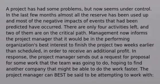 A project has had some problems, but now seems under control. In the last few months almost all the reserve has been used up and most of the negative impacts of events that had been predicted have occurred. There are only four activities left, and two of them are on the critical path. Management now informs the project manager that it would be in the performing organization's best interest to finish the project two weeks earlier than scheduled, in order to receive an additional profit. In response, the project manager sends out a request for proposal for some work that the team was going to do, hoping to find another company that might be able to do the work faster. The project manager can BEST be said to be attempting to work with: