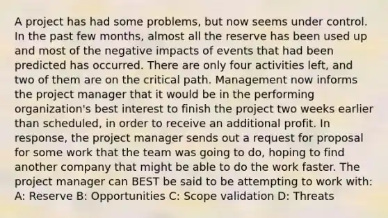 A project has had some problems, but now seems under control. In the past few months, almost all the reserve has been used up and most of the negative impacts of events that had been predicted has occurred. There are only four activities left, and two of them are on the critical path. Management now informs the project manager that it would be in the performing organization's best interest to finish the project two weeks earlier than scheduled, in order to receive an additional profit. In response, the project manager sends out a request for proposal for some work that the team was going to do, hoping to find another company that might be able to do the work faster. The project manager can BEST be said to be attempting to work with: A: Reserve B: Opportunities C: Scope validation D: Threats