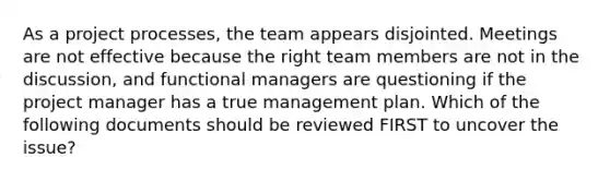 As a project processes, the team appears disjointed. Meetings are not effective because the right team members are not in the discussion, and functional managers are questioning if the project manager has a true management plan. Which of the following documents should be reviewed FIRST to uncover the issue?