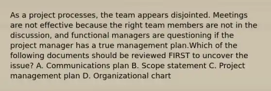 As a project processes, the team appears disjointed. Meetings are not effective because the right team members are not in the discussion, and functional managers are questioning if the project manager has a true management plan.Which of the following documents should be reviewed FIRST to uncover the issue? A. Communications plan B. Scope statement C. Project management plan D. Organizational chart