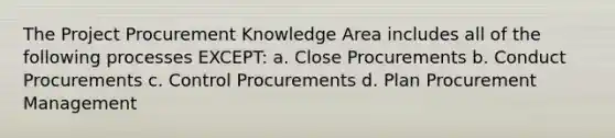 The Project Procurement Knowledge Area includes all of the following processes EXCEPT: a. Close Procurements b. Conduct Procurements c. Control Procurements d. Plan Procurement Management